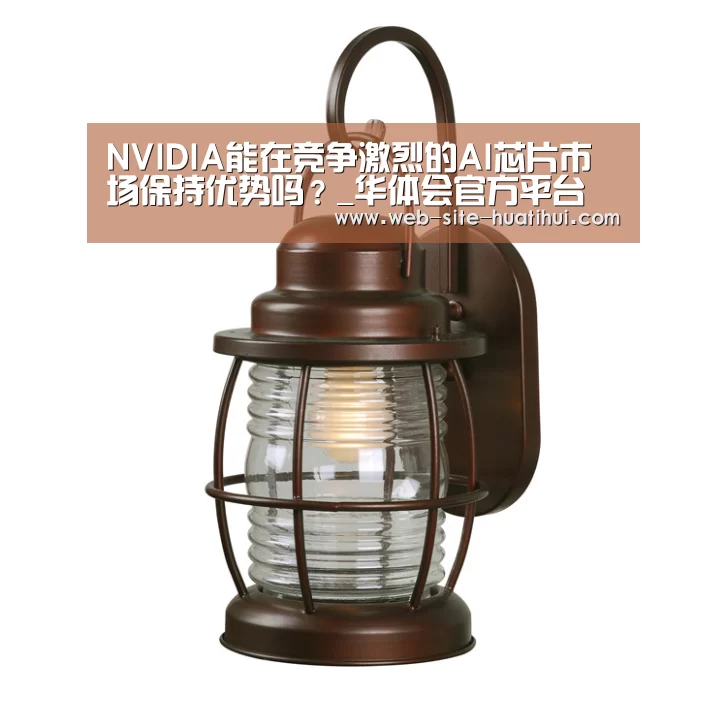 NVIDIA能在竞争激烈的AI芯片市场保持优势吗?_华体会官方平台(图2) 华体会体育app下载